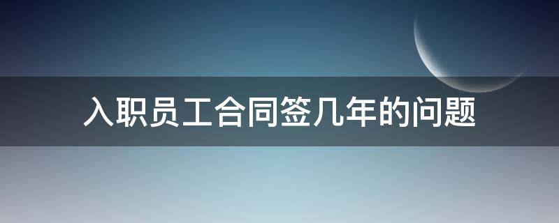 入职员工合同签几年的问题 员工入职多久签订合同