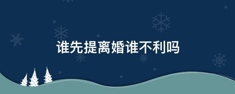 谁先提离婚谁不利吗（谁先提出来离婚对谁不利是这么回事吗）