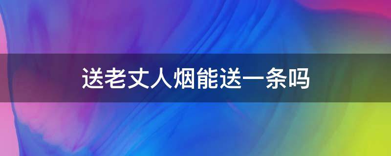 送老丈人烟能送一条吗 给老丈人送烟送啥样的