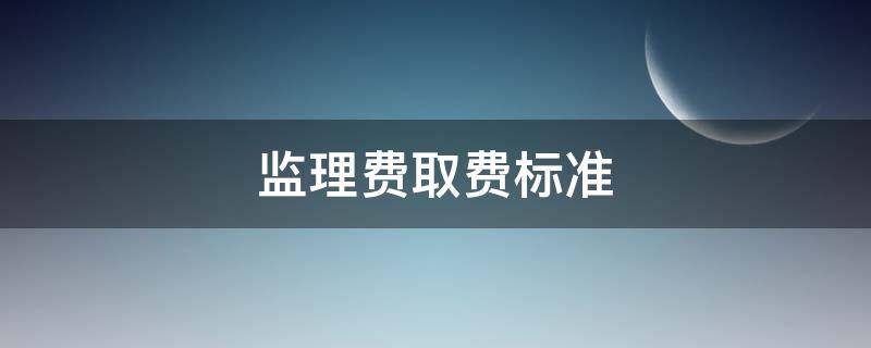 监理费取费标准（国家规定监理费取费标准）