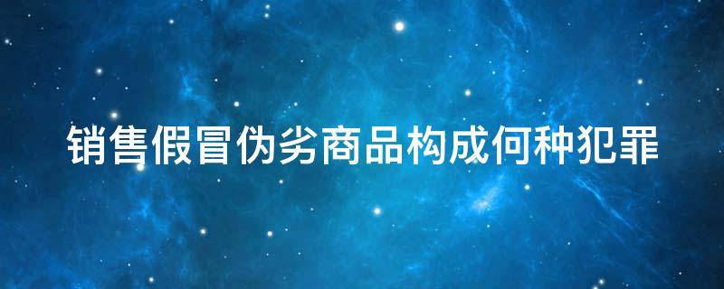 销售假冒伪劣商品构成何种犯罪（销售假冒伪劣商品构成何种犯罪行为）