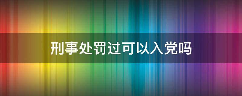 刑事处罚过可以入党吗 受过刑事处罚能不能入党