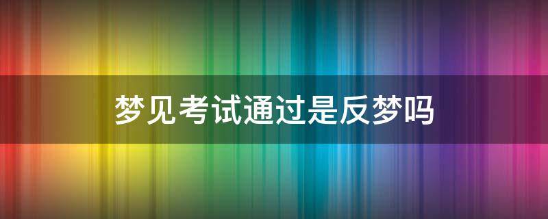 梦见考试通过是反梦吗（考试后梦到自己考试通过了）