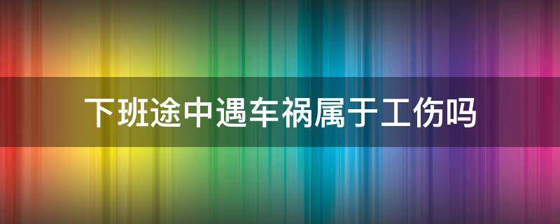 下班途中遇车祸属于工伤吗（上下班途中遇车祸算不算工伤）