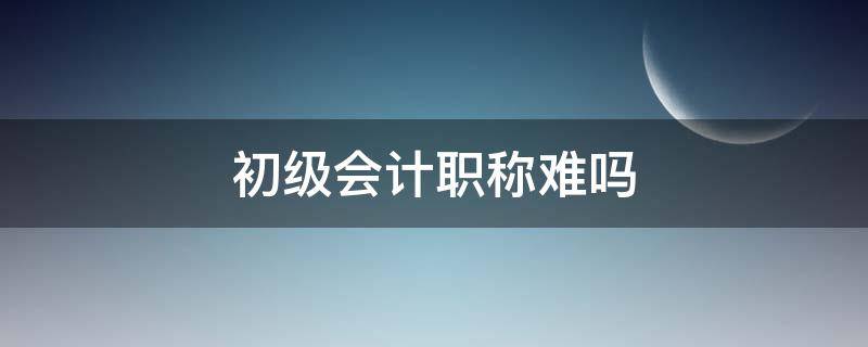 初级会计职称难吗（初级会计考试难不难）