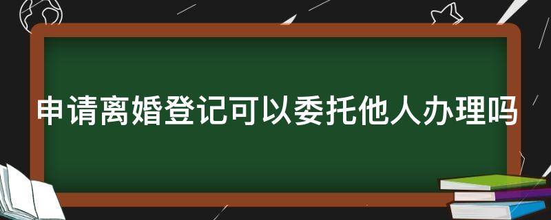 申请离婚登记可以委托他人办理吗（离婚证可以委托别人办手续吗）