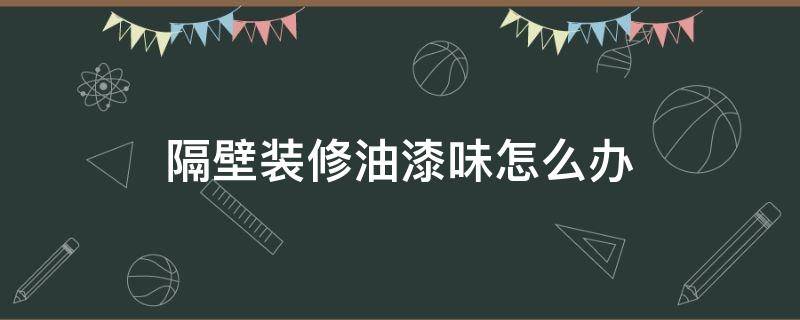 隔壁装修油漆味怎么办（隔壁油漆味很重怎么办）