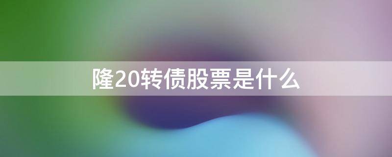 隆20转债股票是什么 隆20转债对应的股票是什么