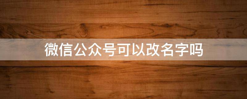 微信公众号可以改名字吗 微信公众号能改名字吗?