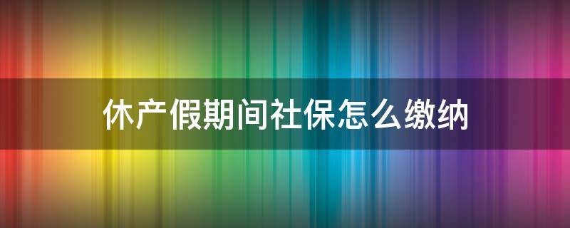 休产假期间社保怎么缴纳（休产假期间还需要缴纳社保吗）