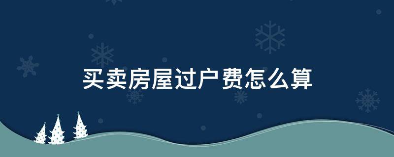 买卖房屋过户费怎么算（房屋买卖过户费是多少）