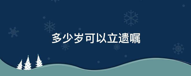 多少岁可以立遗嘱 年满多少岁可以立遗嘱