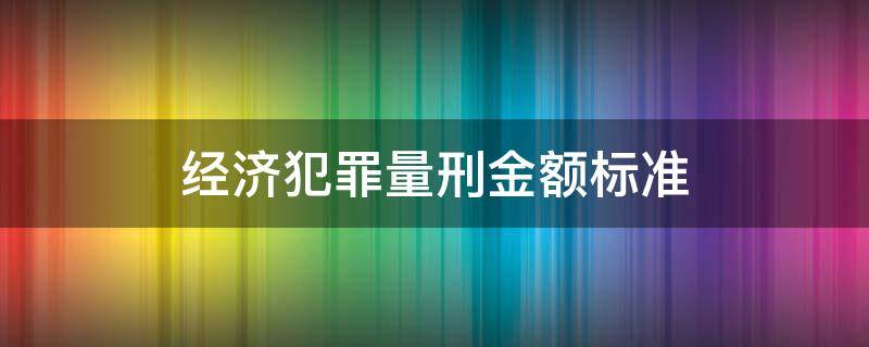 经济犯罪量刑金额标准 经济犯罪量刑金额标准是多少