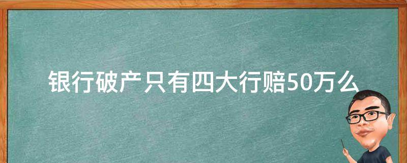 银行破产只有四大行赔50万么（银行破产只赔50万吗）