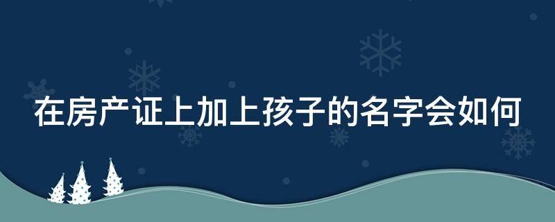 在房产证上加上孩子的名字会如何 在房产证上加上孩子的名字会如何变更