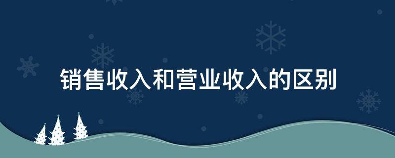 销售收入和营业收入的区别（销售收入和营业收入的区别减去固定成本）