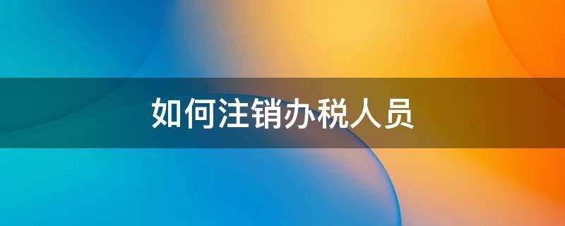 如何注销办税人员（如何注销办税人员在税务局登记信息）