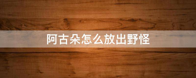 阿古朵怎么放出野怪 阿古朵怎么放出野怪教程