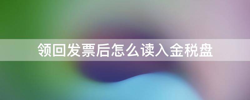 领回发票后怎么读入金税盘 税务局领取发票后怎么读入金税盘