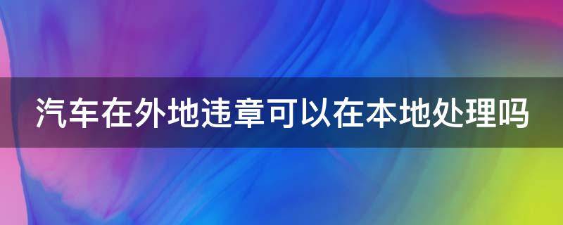 汽车在外地违章可以在本地处理吗（汽车在外地违章可以在本地处理吗扣分吗）