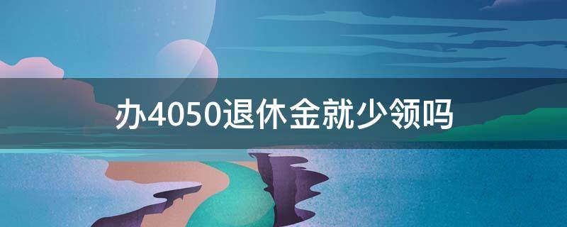 办4050退休金就少领吗 拿了4050补贴,退休是不是拿的少