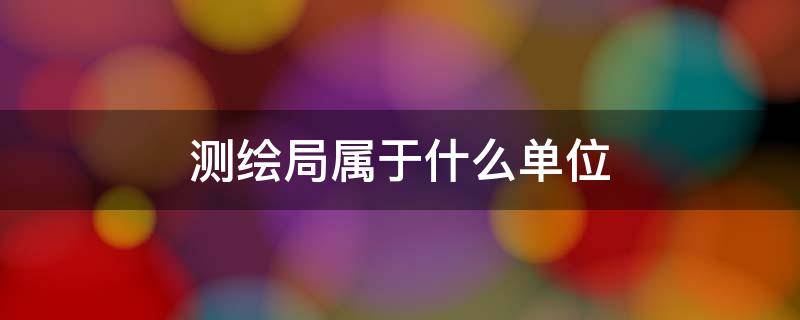 测绘局属于什么单位 测绘局属于什么单位属于什么职业