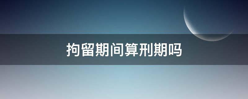 拘留期间算刑期吗 拘留后判刑拘留期算不算刑期