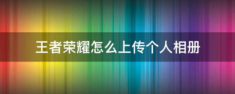 王者荣耀怎么上传个人相册 王者荣耀怎么上传个人相册苹果手机