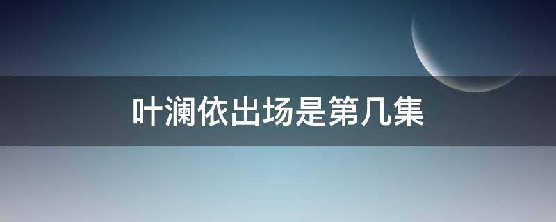 叶澜依出场是第几集（甄嬛传叶澜依出场是第几集）