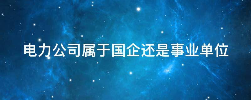 电力公司属于国企还是事业单位（电力公司属于国企还是事业单位?）