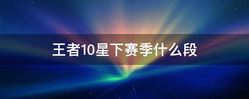 王者10星下赛季什么段 王者荣耀最强王者10星下赛季什么段位