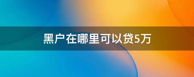 黑户在哪里可以贷5万（黑户在哪里可以贷款5千）