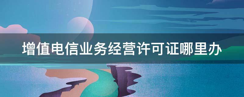 增值电信业务经营许可证哪里办 增值电信业务经营许可证去哪里办