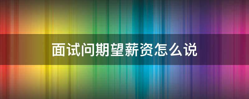 面试问期望薪资怎么说 面试时期望薪资怎么说