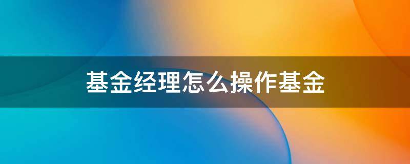 基金经理怎么操作基金 基金经理怎么操作基金的