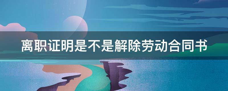 离职证明是不是解除劳动合同书 离职证明和解除劳动合同证明有一个就够了吗