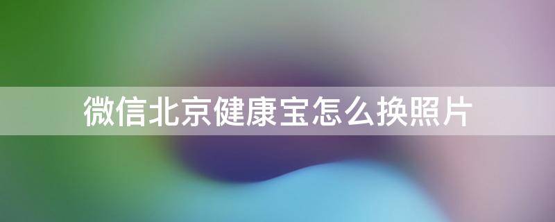 微信北京健康宝怎么换照片 微信北京健康宝的照片可以换吗