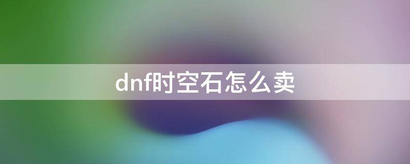 dnf时空石怎么卖（dnf时空石怎么卖划算）