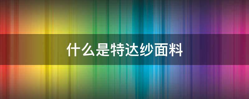 什么是特达纱面料（特丽纱是什么面料）