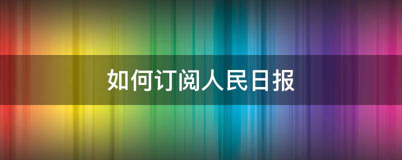 如何订阅人民日报 如何订阅人民日报纸质版