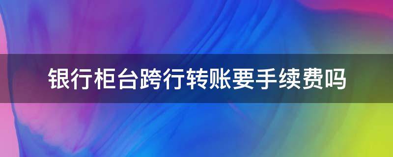 银行柜台跨行转账要手续费吗（银行柜台跨行转账需要手续费么）