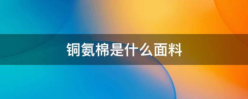 铜氨棉是什么面料 铜氨纤维是纯棉吗