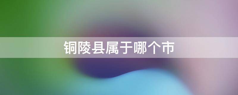 铜陵县属于哪个市（安徽省铜陵县属于哪个市）