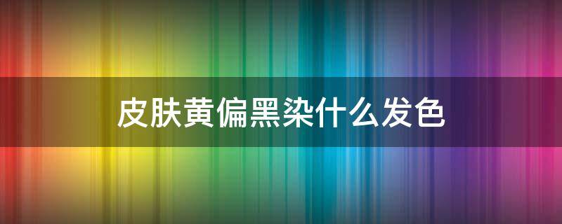 皮肤黄偏黑染什么发色（皮肤偏黄黑染什么颜色的头发好?）