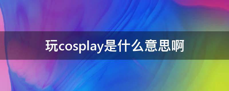 玩cosplay是什么意思啊 cosplay到底有什么意思