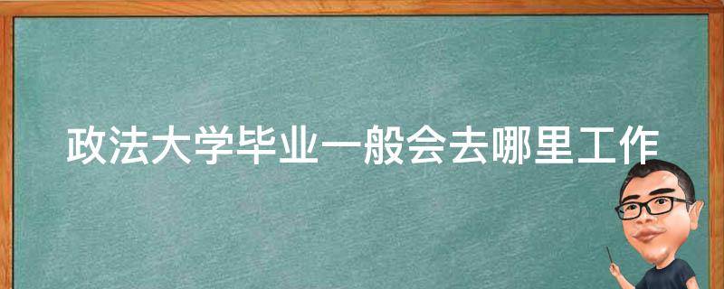 政法大学毕业一般会去哪里工作 中国前十名政法大学