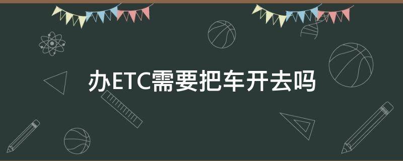 办ETC需要把车开去吗 办理ETC需要把车开过去吗