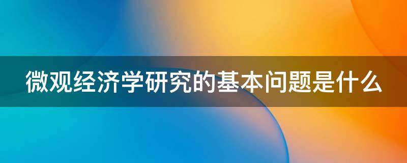 微观经济学研究的基本问题是什么（微观经济学研究的基本问题是什么?）