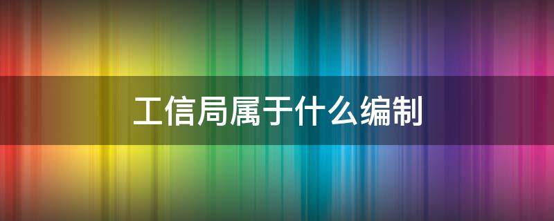 工信局属于什么编制 工信局是公务员编制吗