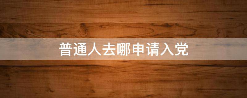 普通人去哪申请入党 普通人去哪申请入党没关系怎么办